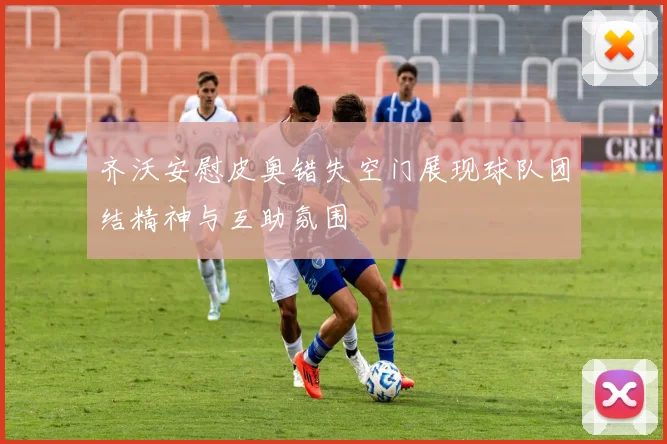 齐沃安慰皮奥错失空门展现球队团结精神与互助氛围