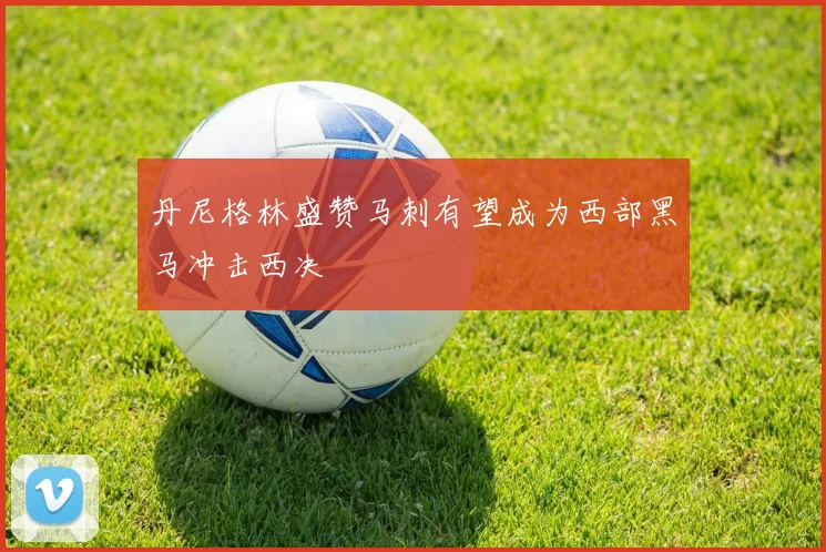 丹尼格林盛赞马刺有望成为西部黑马冲击西决