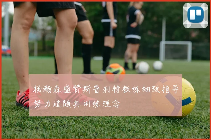 杨瀚森盛赞斯普利特教练细致指导努力追随其训练理念