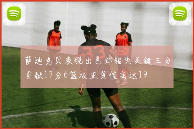 萨迪克贝表现出色却错失关键三分贡献17分6篮板正负值高达19