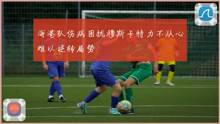 海港队伤病困扰穆斯卡特力不从心难以逆转局势