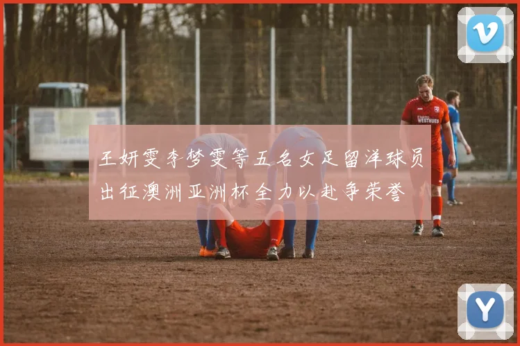 王妍雯李梦雯等五名女足留洋球员出征澳洲亚洲杯全力以赴争荣誉