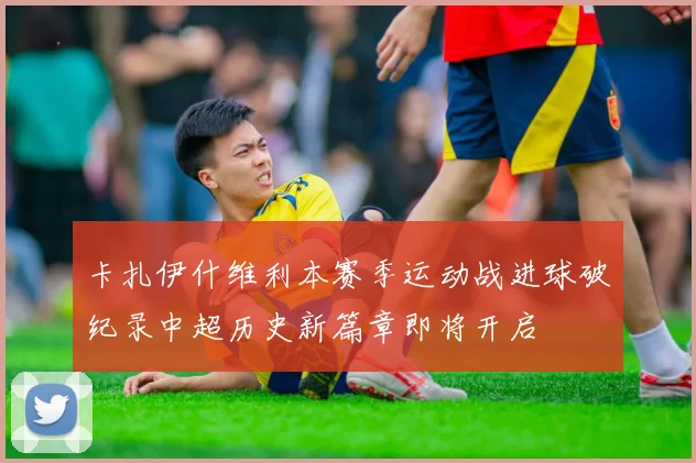 卡扎伊什维利本赛季运动战进球破纪录中超历史新篇章即将开启