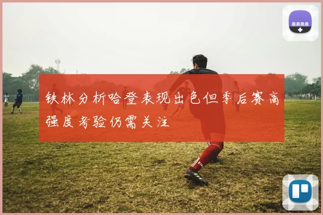 铁林分析哈登表现出色但季后赛高强度考验仍需关注