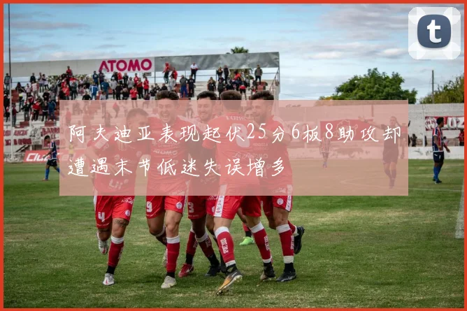 阿夫迪亚表现起伏25分6板8助攻却遭遇末节低迷失误增多
